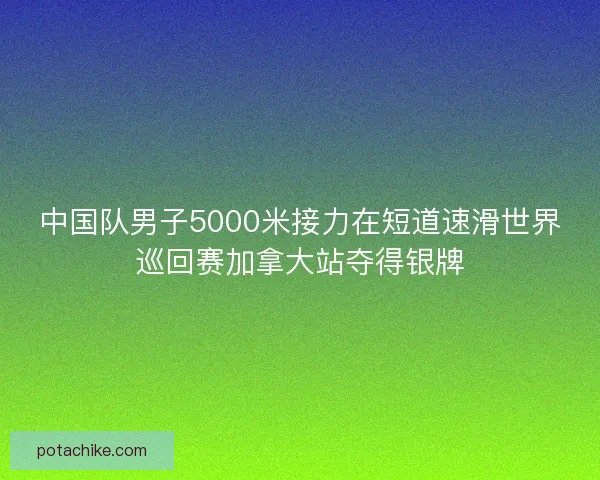 中国队男子5000米接力在短道速滑世界巡回赛加拿大站夺得银牌