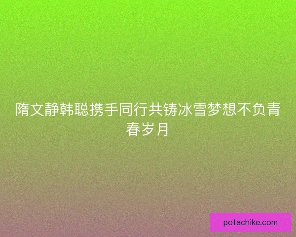 隋文静韩聪携手同行共铸冰雪梦想不负青春岁月