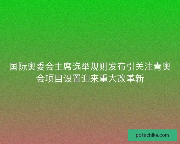 国际奥委会主席选举规则发布引关注青奥会项目设置迎来重大改革新