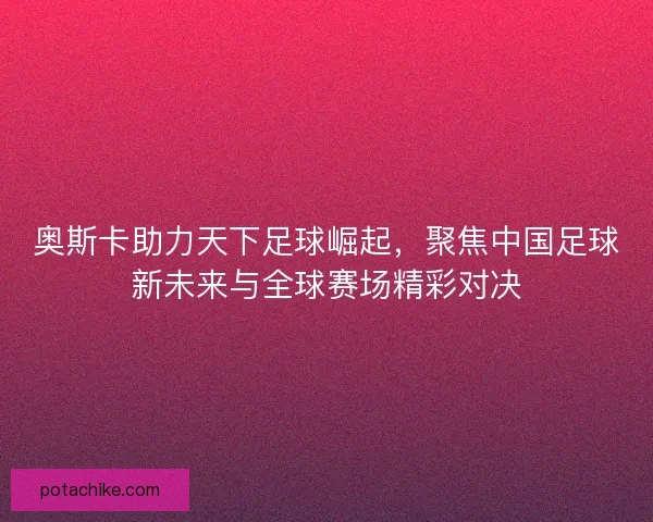 奥斯卡助力天下足球崛起，聚焦中国足球新未来与全球赛场精彩对决